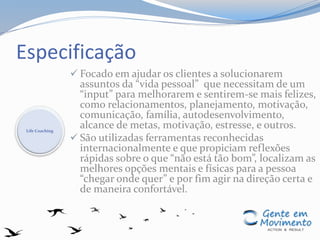 Especificação
 Focado em ajudar os clientes a solucionarem
assuntos da “vida pessoal” que necessitam de um
“input” para melhorarem e sentirem-se mais felizes,
como relacionamentos, planejamento, motivação,
comunicação, família, autodesenvolvimento,
alcance de metas, motivação, estresse, e outros.
 São utilizadas ferramentas reconhecidas
internacionalmente e que propiciam reflexões
rápidas sobre o que “não está tão bom”, localizam as
melhores opções mentais e físicas para a pessoa
“chegar onde quer” e por fim agir na direção certa e
de maneira confortável.
Life Coaching
 
