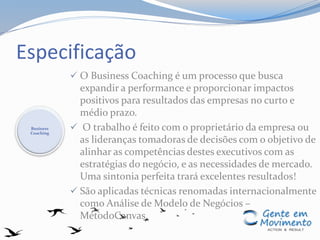 Especificação
 O Business Coaching é um processo que busca
expandir a performance e proporcionar impactos
positivos para resultados das empresas no curto e
médio prazo.
 O trabalho é feito com o proprietário da empresa ou
as lideranças tomadoras de decisões com o objetivo de
alinhar as competências destes executivos com as
estratégias do negócio, e as necessidades de mercado.
Uma sintonia perfeita trará excelentes resultados!
 São aplicadas técnicas renomadas internacionalmente
como Análise de Modelo de Negócios –
MétodoCanvas.
Business
Coaching
 