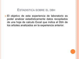 ESTADISTICA SOBRE EL DBH
   El objetivo de esta experiencia de laboratorio es
    poder analizar estadísticamente datos recopilados
    de una hoja de calculo Excel que indica el Dbh de
    los arboles analizados en la experiencia anterior.
 