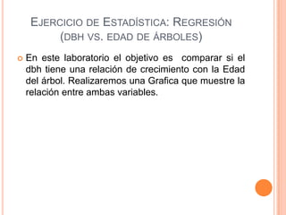 EJERCICIO DE ESTADÍSTICA: REGRESIÓN
          (DBH VS. EDAD DE ÁRBOLES)
   En este laboratorio el objetivo es comparar si el
    dbh tiene una relación de crecimiento con la Edad
    del árbol. Realizaremos una Grafica que muestre la
    relación entre ambas variables.
 
