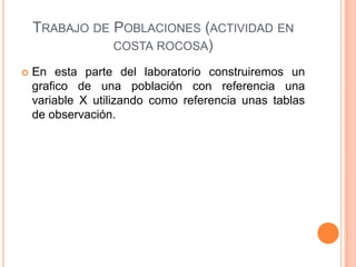 TRABAJO DE POBLACIONES (ACTIVIDAD EN
               COSTA ROCOSA)

   En esta parte del laboratorio construiremos un
    grafico de una población con referencia una
    variable X utilizando como referencia unas tablas
    de observación.
 