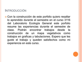 INTRODUCCIÓN
   Con la construcción de este porfolio quiero resaltar
    lo aprendido durante el semestre en el curso 3116
    del Laboratorio Ecología General este porfolio
    resume las experiencias durante el semestre de
    clase. Podrán encontrar trabajos desde la
    construcción de un mapa vegetativos como
    trabajos en graficas y tabulaciones. Espero que les
    guste el trabajo y queden satisfechos como mi
    experiencia en este curso.
 