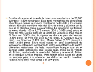    Está localizado en el este de la Isla con una cobertura de 28,000
    cuerdas (11,500 hectáreas). Esta zona montañosa de pendientes
    abruptas es quizás la primera resistencia de las Isla a los vientos
    alisios. El suelo contiene más del 50% de sílice y alúmina por lo
    que se le clasifica como suelo arcilloso. La topografía del terreno
    se eleva desde 100 a 1,075 metros (330 a 3,530 pies) sobre el
    nivel del mar. De los picos de la Sierra de Luquillo el más alto es
    El Toro con 3,533 pies, le siguen en altura el pico del Yunque
    (3,496 pies), El Pico del Este (3,446 pies), El Cacique (3,346
    pies), Los Picachos (3,175 pies), Monte Britton (3,075 pies) y La
    Mina (3,055 pies). Entre otras cosas en esta experiencia de
    laboratorio estaremos comparando datos atmosféricos de cuatro
    diferentes estaciones de este maravilloso bosque que es el
    Yunque estas estaciones son: Seven seas, Inicio del la vereda
    Mt. Britton, mediado de la vereda Mt. Britton y la torre Mt. Britton
    en el bosque lluvioso tropical. Para tomar estos datos se utilizo
    un keepner para a si obetener los datos del viento humdead
    relativa, wind chill, heat stress y el dew point.
                                   
 