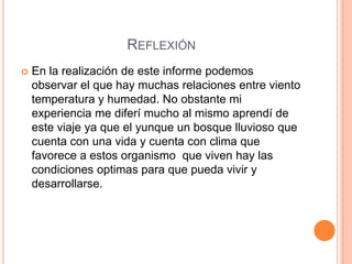 REFLEXIÓN
   En la realización de este informe podemos
    observar el que hay muchas relaciones entre viento
    temperatura y humedad. No obstante mi
    experiencia me diferí mucho al mismo aprendí de
    este viaje ya que el yunque un bosque lluvioso que
    cuenta con una vida y cuenta con clima que
    favorece a estos organismo que viven hay las
    condiciones optimas para que pueda vivir y
    desarrollarse.
 