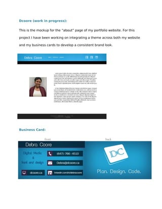 Dcoore (work in progress):
This is the mockup for the “about” page of my portfolio website. For this
project I have been working on integrating a theme across both my website
and my business cards to develop a consistent brand look.
Business Card:
front
back