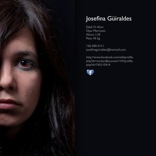 Josefina Güiraldes
Edad 31 Años
Ojos Marrones
Altura 1.55
Peso 45 kg

156-500-5111
josefinaguiraldes@hotmail.com

http://www.facebook.com/editprofile.
php?sk=contact&success=1#!/profile.
php?id=742115414
 
