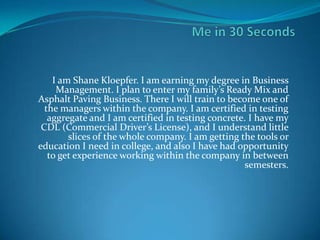 I am Shane Kloepfer. I am earning my degree in Business
     Management. I plan to enter my family’s Ready Mix and
Asphalt Paving Business. There I will train to become one of
  the managers within the company. I am certified in testing
   aggregate and I am certified in testing concrete. I have my
 CDL (Commercial Driver’s License), and I understand little
        slices of the whole company. I am getting the tools or
education I need in college, and also I have had opportunity
   to get experience working within the company in between
                                                    semesters.
 
