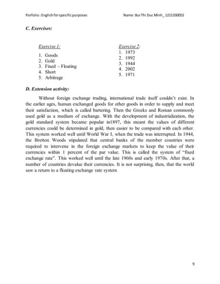 Porfolio:Englishforspecificpurposes Name:Bui Thi Duc Minh_ 1211330052
9
C. Exercises:
Exercise 1:
1. Goods
2. Gold
3. Fixed – Floating
4. Short
5. Arbitrage
Exercise 2:
1. 1973
2. 1992
3. 1944
4. 2002
5. 1971
D. Extension activity:
Without foreign exchange trading, international trade itself couldn’t exist. In
the earlier ages, human exchanged goods for other goods in order to supply and meet
their satisfaction, which is called bartering. Then the Greeks and Roman commonly
used gold as a medium of exchange. With the development of industrialization, the
gold standard system became popular in1897, this meant the values of different
currencies could be determined in gold, then easier to be compared with each other.
This system worked well until World War I, when the trade was interrupted. In 1944,
the Bretton Woods stipulated that central banks of the member countries were
required to intervene in the foreign exchange markets to keep the value of their
currencies within 1 percent of the par value. This is called the system of “fixed
exchange rate”. This worked well until the late 1960s and early 1970s. After that, a
number of countries devalue their currencies. It is not surprising, then, that the world
saw a return to a floating exchange rate system
 
