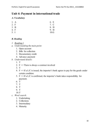 Porfolio:Englishforspecificpurposes Name:Bui Thi Duc Minh_ 1211330052
10
Unit 4: Payment in international trade
A. Vocabulary
1. A
2. F
3. B
4. F
5. I
6. E
7. C
8. D
9. H
10.G
B. Reading
1. Reading 1
a. Understanding the main point:
1. Open account
2. Bills for collection
3. Documentary credit
4. Advance payment
b. Understand details:
1. T
2. F => There is always a contract involved
3. T
4. F => If a L/C is issued, the importer’s bank agrees to pay for the goods under
certain condition.
5. F => If a L/C is confirmed, the importer’s bank takes responsibility for
payment.
6. T
7. T
8. T
9. T
10.T
c. Word search:
1. Undertaking
2. Collections
3. Intermediary
4. Maturity
 