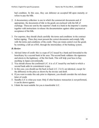Porfolio:Englishforspecificpurposes Name:Bui Thi Duc Minh_ 1211330052
12
bad condition. In this case, they can dishonor an accepted bill upon maturity or
refuse to pay the bills.
2. A documentary collection is one in which the commercial documents and, if
appropriate, the documents of title to the goods are enclosed with the bill of
exchange. These are sent by the exporter’s bank to a bank in the importer’s country
together with instructions to release the documentation against either payment or
acceptance of the bills.
3. For exporter, they should check carefully the terms and conditions in the contract
before signing. Then, they must present the correct documents and comply fully
with the terms and conditions of the credit. They can retain control over the goods
by remitting a full set of B/L through the intermediary of the banking system.
D. Review
1. Advised letter of credit: this is a type of L/C issued by a bank and forwarded to the
beneficiary by a second bank in his area. The second bank validates the signatures
and attests to the legitimacy of the first bank. This will help your boss to buy
anything in Japan conventionally.
2. You should choose the confirmed L/C. it is a L/C issued by one bank to which a
second bank adds its commitment to pay.
3. In this case, you should use the back to back L/C. 2 L/Cs are identical, except for
the difference in the price as shown by the invoice and draft.
4. If you want to make this sale prior to shipment, you should consider the red clause
letter of credit.
5. Standby L/C is what you want. Only if other business transaction is not performed,
it can be drawn against.
6. I think the most suitable for you is transferable L/C.
 