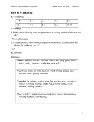 Porfolio:Englishforspecificpurposes Name:Bui Thi Duc Minh_ 1211330052
13
Unit 5: Marketing
B. Vocabulary:
1. A 2. I 3.F 4.H 5.D
6.J 7. E 8.B 9.C 10. G
C. Reading:
1. Which of the following three paragraphs most accurately summarizes the text and
why?
 Second summary
2. According to text, which of these diagrams best illustrates a company that has
adopted the marketing concept?
 C
D. Exercises:
Exercise 1:
Product: Optional features, after-sale service, packaging, poster, brand
name, quality, guarantee, production, sizes, style
Price: Credit terms, list price, payment period, prestige pricing, cash
discount, costs, quantity discounts.
Promotion: Advertising, point of sales, free sample, market penetration,
market skimming, mailings, media plan, personal selling, public
relations, retailing, publicity.
Place: Inventory, market coverage, distribution channel, transportation,
vending machines, ware housing,
 