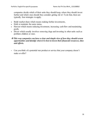 Porfolio:Englishforspecificpurposes Name:Bui Thi Duc Minh_ 1211330052
16
companies decide which of their units they should keep, where they should invest
further and which ones should they consider getting rid of. To do that, there are
typically four strategies to apply:
 Build market share which means making further investments,
 Hold or maintain the same status,
 Harvest which means reducing investment, increasing cash flow and maximizing
profit,
 Divest which usually involves removing dogs and investing in other units such as
problem children or stars.
 This way companies can have a clear and simple view of how they should screen
opportunities and identify where it is best to invest their financial resources, time
and efforts.
- Can you think of a potential star product or service that your company doesn’t
make or offer?
 