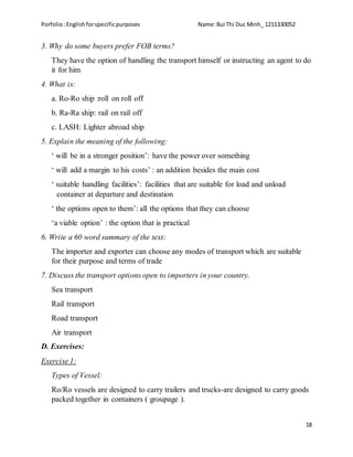 Porfolio:Englishforspecificpurposes Name:Bui Thi Duc Minh_ 1211330052
18
3. Why do some buyers prefer FOB terms?
They have the option of handling the transport himself or instructing an agent to do
it for him
4. What is:
a. Ro-Ro ship :roll on roll off
b. Ra-Ra ship: rail on rail off
c. LASH: Lighter abroad ship
5. Explain the meaning of the following:
‘ will be in a stronger position’: have the power over something
‘ will add a margin to his costs’ : an addition besides the main cost
‘ suitable handling facilities’: facilities that are suitable for load and unload
container at departure and destination
‘ the options open to them’: all the options that they can choose
‘a viable option’ : the option that is practical
6. Write a 60 word summary of the text:
The importer and exporter can choose any modes of transport which are suitable
for their purpose and terms of trade
7. Discuss the transport options open to importers in your country.
Sea transport
Rail transport
Road transport
Air transport
D. Exercises:
Exercise 1:
Types of Vessel:
Ro/Ro vessels are designed to carry trailers and trucks-are designed to carry goods
packed together in containers ( groupage ).
 