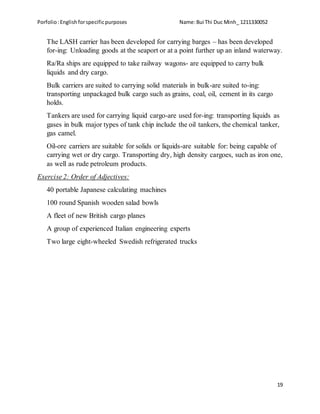 Porfolio:Englishforspecificpurposes Name:Bui Thi Duc Minh_ 1211330052
19
The LASH carrier has been developed for carrying barges – has been developed
for-ing: Unloading goods at the seaport or at a point further up an inland waterway.
Ra/Ra ships are equipped to take railway wagons- are equipped to carry bulk
liquids and dry cargo.
Bulk carriers are suited to carrying solid materials in bulk-are suited to-ing:
transporting unpackaged bulk cargo such as grains, coal, oil, cement in its cargo
holds.
Tankers are used for carrying liquid cargo-are used for-ing: transporting liquids as
gases in bulk major types of tank chip include the oil tankers, the chemical tanker,
gas camel.
Oil-ore carriers are suitable for solids or liquids-are suitable for: being capable of
carrying wet or dry cargo. Transporting dry, high density cargoes, such as iron one,
as well as rude petroleum products.
Exercise 2: Order of Adjectives:
40 portable Japanese calculating machines
100 round Spanish wooden salad bowls
A fleet of new British cargo planes
A group of experienced Italian engineering experts
Two large eight-wheeled Swedish refrigerated trucks
 