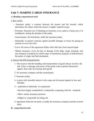 Porfolio:Englishforspecificpurposes Name:Bui Thi Duc Minh_ 1211330052
21
Unit 7: MARINE CARGO INSURANCE
A. Reading comprehensive task
1. Key words:
- Insurance policy: a contract between the insurer and the insured, which
determines the claims which the insurer is legally required to pay
- Premium: financial cost of obtaining an insurance cover, paid as a lump sum or in
installments during the duration of the policy
- Assured party: the beneficiary under the insurance policy
- Indemnify: to protect someone against possible damages or losses by paying an
amount to cover the costs.
- Cover: the terms of the agreement define what risks have been insured again
- Marine insurance: cover the loss or damage of the ships, cargo, terminals, and
any transport or property by which cargo is transferred, acquired, or held between
the points of origin and final destination.
2. Answer the following questions:
1. The reason is that the handling and transportation of goods always involves the
risk of loss or damage and owner of the goods want to protect themselves
against these risks by insuring their goods.
2. An insurance company and the assured party
3. Insurance policy
4. A party with insurable interest in the cargo can be insured against its loss and
damages
5. - undertake to indemnify: to compensate
- Has been largely standardized: evaluated by comparing with the standards
- follow marine insurance practices
- obliged to: responsible for doing sth
6. Agreement between one party ( usually the insurance company) and the assured
party
B. comprehensive task
 