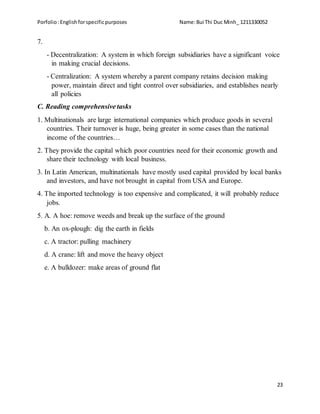 Porfolio:Englishforspecificpurposes Name:Bui Thi Duc Minh_ 1211330052
23
7.
- Decentralization: A system in which foreign subsidiaries have a significant voice
in making crucial decisions.
- Centralization: A system whereby a parent company retains decision making
power, maintain direct and tight control over subsidiaries, and establishes nearly
all policies
C. Reading comprehensive tasks
1. Multinationals are large international companies which produce goods in several
countries. Their turnover is huge, being greater in some cases than the national
income of the countries…
2. They provide the capital which poor countries need for their economic growth and
share their technology with local business.
3. In Latin American, multinationals have mostly used capital provided by local banks
and investors, and have not brought in capital from USA and Europe.
4. The imported technology is too expensive and complicated, it will probably reduce
jobs.
5. A. A hoe: remove weeds and break up the surface of the ground
b. An ox-plough: dig the earth in fields
c. A tractor: pulling machinery
d. A crane: lift and move the heavy object
e. A bulldozer: make areas of ground flat
 