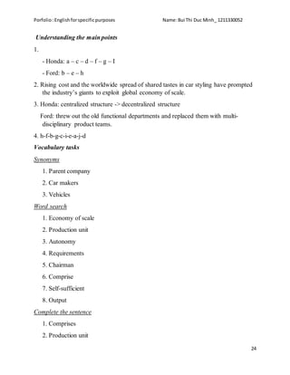 Porfolio:Englishforspecificpurposes Name:Bui Thi Duc Minh_ 1211330052
24
Understanding the main points
1.
- Honda: a – c – d – f – g – I
- Ford: b – e – h
2. Rising cost and the worldwide spread of shared tastes in car styling have prompted
the industry’s giants to exploit global economy of scale.
3. Honda: centralized structure -> decentralized structure
Ford: threw out the old functional departments and replaced them with multi-
disciplinary product teams.
4. h-f-b-g-c-i-e-a-j-d
Vocabulary tasks
Synonyms
1. Parent company
2. Car makers
3. Vehicles
Word search
1. Economy of scale
2. Production unit
3. Autonomy
4. Requirements
5. Chairman
6. Comprise
7. Self-sufficient
8. Output
Complete the sentence
1. Comprises
2. Production unit
 