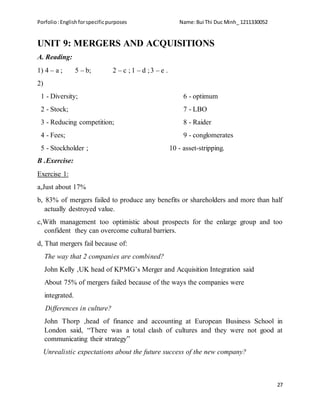 Porfolio:Englishforspecificpurposes Name:Bui Thi Duc Minh_ 1211330052
27
UNIT 9: MERGERS AND ACQUISITIONS
A. Reading:
1) 4 – a ; 5 – b; 2 – c ; 1 – d ;3 – e .
2)
1 - Diversity; 6 - optimum
2 - Stock; 7 - LBO
3 - Reducing competition; 8 - Raider
4 - Fees; 9 - conglomerates
5 - Stockholder ; 10 - asset-stripping.
B .Exercise:
Exercise 1:
a,Just about 17%
b, 83% of mergers failed to produce any benefits or shareholders and more than half
actually destroyed value.
c,With management too optimistic about prospects for the enlarge group and too
confident they can overcome cultural barriers.
d, That mergers fail because of:
The way that 2 companies are combined?
John Kelly ,UK head of KPMG’s Merger and Acquisition Integration said
About 75% of mergers failed because of the ways the companies were
integrated.
Differences in culture?
John Thorp ,head of finance and accounting at European Business School in
London said, “There was a total clash of cultures and they were not good at
communicating their strategy”
Unrealistic expectations about the future success of the new company?
 