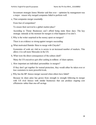 Porfolio:Englishforspecificpurposes Name:Bui Thi Duc Minh_ 1211330052
28
Investment strategist James Montier said that over – optimism by management was
a major reason why merged companies failed to perform well.
e, That companies merger essentially:
From fear of competition?
To ensure their survival in a global market place?
According to Thorp: Businesses can’t afford being static these days. The key
strategic rationale at the moment for mergers is what happens if we don’t.
f, Why is the writer surprised at the money spent on mergers?
There is an evidence so strong against mergers succeeding.
g, What motivated Daimler Benz to merge with Chrysler?
Economies of scale are vital as is access to an increased number of markets. This
allows it to sell more Mercedes in the US.
h, What were the direct consequences of the culture clash?
Many the US executives quit after cashing in millions of share options.
i, How important are individual personalities in mergers?
If they don’t get together for mutual protection, they would either be taken over or
lose customers to more powerful rivals.
j, Why has the BP Amoco merger succeed when others have failed?
Because its share price has grown from strength to strength following its merger
with US rival Amoco with similar businesses that can produce ongoing cost
efficiencies rather than one-off savings.
 