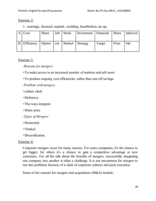 Porfolio:Englishforspecificpurposes Name:Bui Thi Duc Minh_ 1211330052
29
Exercise 2:
1: marriage, doomed, nuptials ,wedding ,heartbroken, tie-up,
A Cost Share Job Stock Investment Financial Share takeover
B Efficiency Option cut Market Strategy Target Price bid
Exercise 3:
-Reasons for mergers:
+To make access to an increased number of markets and sell more.
+To produce ongoing cost efficiencies rather than one-off savings.
-Problem with mergers.
+culture clash
+Defensive
+The ways integrate
+Share price
-Types of Mergers:
+Horizontal
+Vertical
+Diversification.
Exercise 4:
Corporate mergers occur for many reasons. For some companies, it's the chance to
get bigger; for others it's a chance to gain a competitive advantage or new
customers. For all the talk about the benefits of mergers, successfully integrating
one company into another is often a challenge. It is not uncommon for mergers to
run into problems because of a clash of corporate cultures and poor execution.
Some of the reasons for mergers and acquisitions (M&A) include:
 