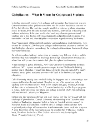 Porfolio:Englishforspecificpurposes Name:Bui Thi Duc Minh_ 1211330052
32
Globalization -- What It Means for Colleges and Students
In the late nineteenth century, U.S. colleges and universities had to respond to a new
German invention called graduate education, and the choices they made continue to
define their identity. Harvard, for example, decided to embrace graduate education
across the board, from PhDs to medicine and business, and went on to become an all-
inclusive university. Princeton, on the other hand, stayed on the graduate-level
sidelines and to this day has only modest graduate and professional programs. Two
universities -- Clark and Johns Hopkins -- were born as graduate-only institutions.
Today's equivalent of the nineteenth-century German challenge is globalization. How
each of the country's 2,200 four-year colleges and universities chooses to confront the
fact that higher education can no longer be confined within national borders will shape
their future identities.
As with the earlier challenge, universities are making very different choices, and the
decisions they make are relevant to college-bound high school seniors looking for a
school that will prepare them to take their place in a global environment.
When it comes to global ambitions, New York University is undoubtedly the most
ambitious. NYU opened an undergraduate campus in Abu Dhabi and is building
another one in Shanghai. Though tight-lipped about its strategic plans, NYU clearly
wants to have a global academic presence -- let's call it the Starbucks of higher
education.
Duke University already has a medical facility in Singapore and is constructing a new
campus in Kunshan, located outside Shanghai, as part of its aspirations to be a
"globally networked university." With a new campus in Kigali, Rwanda, Carnegie
Mellon expects to become the first U.S. research university to offer degree programs
in Africa. Yale will open a new liberal arts college in the fall of 2013 in partnership
with the National University of Singapore.
Setting up a new campus on foreign soil is, of course, only one way to deal with the
challenge of globalization. Cornell University has teamed up with Technion-Israel
Institute of Technology as part of its bid to build an "applied science campus" on
Roosevelt Island in Manhattan. Hundreds of U.S. colleges and universities have
negotiated partnerships with universities in other countries to run particular programs.
A good description of the many options can be found in Ben Wildavsky's readable
book, The Great Brain Race: How Global Universities Are Reshaping the
World (Princeton University Press).
 