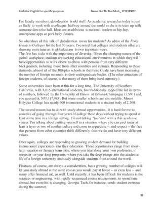 Porfolio:Englishforspecificpurposes Name:Bui Thi Duc Minh_ 1211330052
33
For faculty members, globalization is old stuff. An academic researcher today is just
as likely to work with a colleague halfway around the world as she is to team up with
someone down the hall. Ideas are as oblivious to national borders as hip-hop,
smartphone apps or pork belly futures.
So what does all this talk of globalization mean for students? As editor of the Fiske
Guide to Colleges for the last 30 years, I've noted that colleges and students alike are
showing more interest in globalization in two important ways.
The first has to do with the importance of diversity. Given the changing nature of the
global workplace, students are seeking educational environments in which they will
have opportunities to work elbow to elbow with persons from very different
backgrounds, including those from other countries and cultures. Responding to these
demands, almost all of the 300-plus schools in the Fiske Guide have been increasing
the number of foreign nationals in their undergraduate bodies. (The other attraction of
foreign students, of course, is that many of them bring hard currency.)
Some universities have been at this for a long time. The University of Southern
California, with 8,615 international students, has traditionally topped the list in terms
of numbers, followed by the University of Illinois at Urbana-Champagne (7,991) and,
you guessed it, NYU (7,988). But some smaller schools are also notable. Mount
Holyoke College has nearly 600 international students in a student body of 2,300.
The second reason has to do with study-abroad opportunities. It is hard for me to
conceive of going through four years of college these days without trying to spend at
least some time in a foreign setting. I'm not talking "tourism" with a thin academic
veneer. I'm talking about putting yourself in a situation where you can peel away at
least a layer or two of another culture and come to appreciate -- and respect -- the fact
that persons from other countries think differently than we do and have very different
values.
Once again, colleges are responding to growing student demand for building
international experiences into their education. These opportunities range from short-
term vacation or January term trips, where you take along your own professors, to
semester- or year-long programs, where you take the deep plunge into the academic
life of a foreign university and study alongside students from around the world.
Finances, of course, are always a consideration, but a growing number of colleges will
let you study abroad at the same cost as you would pay at home -- or even less -- and
many offer financial aid, as well. Until recently, it has been difficult for students in the
sciences or engineering, with rigidly sequenced course requirements, to spend time
abroad, but even this is changing. Georgia Tech, for instance, sends student overseas
during the summer.
 