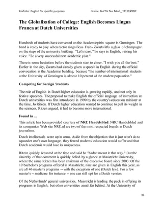 Porfolio:Englishforspecificpurposes Name:Bui Thi Duc Minh_ 1211330052
35
The Globalization of College: English Becomes Lingua
Franca at Dutch Universities
Hundreds of students have convened on the Academieplein square in Groningen. The
band is ready to play when rector magnificus Frans Zwarts lifts a glass of champagne
on the steps of the university building: "Let's toast," he says in English, raising his
voice. "To a very successful next academic year."
There is some hesitation before the students start to cheer. "I wish you all the best."
Earlier in the day, Zwarts had already given a speech in English during the official
convocation in the Academie building, because "the number of international students
at the University of Groningen is almost 10 percent of the student population."
Competing for Foreign Students
The role of English in Dutch higher education is growing rapidly, and not only in
festive speeches. The proposal to make English the official language of instruction at
Dutch universities was first introduced in 1990 by the country's education minister at
the time, Jo Ritzen. If Dutch higher education wanted to continue to pull its weight in
the sciences, Ritzen argued, it had to become more international.
Found in ...
This article has been provided courtesy of NRC Handelsblad. NRC Handelsblad and
its companion Web site NRC.nl are two of the most respected brands in Dutch
journalism.
Dutch intellectuals were up in arms. Aside from the objection that it just won't do to
squander one's own language, they feared students' education would suffer and that
Dutch academia would lose its uniqueness.
Ritzen quickly recanted at the time and said he "hadn't meant it that way." But the
sincerity of that comment is quickly belied by a glance at Maastricht University,
where the same Ritzen has been chairman of the executive board since 2003. Of the
19 bachelor's programs offered in Maastricht, nine are given in English this year, as
are all 46 master's programs -- with the exception of one (Dutch law). For a few
master's -- medicine for instance -- one can still opt for a Dutch version.
Of the Netherlands' general universities, Maastricht is leading the pack in offering its
programs in English, but other universities aren't far behind. At the University of
 