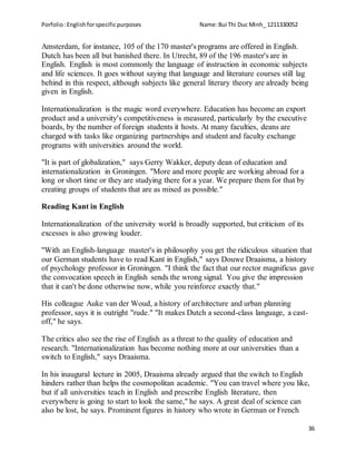 Porfolio:Englishforspecificpurposes Name:Bui Thi Duc Minh_ 1211330052
36
Amsterdam, for instance, 105 of the 170 master's programs are offered in English.
Dutch has been all but banished there. In Utrecht, 89 of the 196 master's are in
English. English is most commonly the language of instruction in economic subjects
and life sciences. It goes without saying that language and literature courses still lag
behind in this respect, although subjects like general literary theory are already being
given in English.
Internationalization is the magic word everywhere. Education has become an export
product and a university's competitiveness is measured, particularly by the executive
boards, by the number of foreign students it hosts. At many faculties, deans are
charged with tasks like organizing partnerships and student and faculty exchange
programs with universities around the world.
"It is part of globalization," says Gerry Wakker, deputy dean of education and
internationalization in Groningen. "More and more people are working abroad for a
long or short time or they are studying there for a year. We prepare them for that by
creating groups of students that are as mixed as possible."
Reading Kant in English
Internationalization of the university world is broadly supported, but criticism of its
excesses is also growing louder.
"With an English-language master's in philosophy you get the ridiculous situation that
our German students have to read Kant in English," says Douwe Draaisma, a history
of psychology professor in Groningen. "I think the fact that our rector magnificus gave
the convocation speech in English sends the wrong signal. You give the impression
that it can't be done otherwise now, while you reinforce exactly that."
His colleague Auke van der Woud, a history of architecture and urban planning
professor, says it is outright "rude." "It makes Dutch a second-class language, a cast-
off," he says.
The critics also see the rise of English as a threat to the quality of education and
research. "Internationalization has become nothing more at our universities than a
switch to English," says Draaisma.
In his inaugural lecture in 2005, Draaisma already argued that the switch to English
hinders rather than helps the cosmopolitan academic. "You can travel where you like,
but if all universities teach in English and prescribe English literature, then
everywhere is going to start to look the same," he says. A great deal of science can
also be lost, he says. Prominent figures in history who wrote in German or French
 