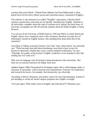 Porfolio:Englishforspecificpurposes Name:Bui Thi Duc Minh_ 1211330052
38
can hear that you're Dutch." (Dutch Prime Minister Jan Peter Balkenende is often
poked fun at for his heavy Dutch accent and somewhat clumsy command of English.)
The criticism is also directed at so-called "Denglish" expressions, whereby Dutch
sentence constructions and terms are too literally translated into English. Students at
all universities complain about this type of common error. Indeed, the back issues of
university newspapers are full off sarcastic remarks about the broken English of many
lecturers.
Two surveys at the University of Delft (taken in 1995 and 2003), in which Dutch and
English classes were compared, came to the conclusion that there was also loss of
information transfer in English lectures. Has anything been done about this in the
meantime?
According to Tilburg economics lecturer Van Tuijl, "class observations" are extremely
rare. "There has long been talk about introducing some kind of peer review for
lectures to determine whether they meet a certain standard of education," he says.
"Naturally, the quality of the lecturer's English would have to be included in that. But
nothing has ever come of it."
Only now are language tests for lecturers being introduced at the universities. But
there are no concrete sanctions for failing these tests.
Applied linguist Hilde Hacquebord in Groningen argues that a solid language policy is
necessary if universities want to become more international. From her own experience
and research she knows, for example, that interactivity can often help.
According to Douwe Draaisma, universities need to be more discriminating instead of
just deciding to switch all master's degree programs into English overnight.
"Let's just agree: What makes sense in English and what doesn't?" Draaisma says.
 