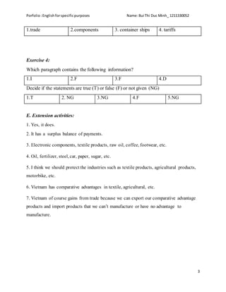 Porfolio:Englishforspecificpurposes Name:Bui Thi Duc Minh_ 1211330052
3
1.trade 2.components 3. container ships 4. tariffs
Exercise 4:
Which paragraph contains the following information?
1.I 2.F 3.F 4.D
Decide if the statements are true (T) or false (F) or not given (NG)
1.T 2. NG 3.NG 4.F 5.NG
E. Extension activities:
1. Yes, it does.
2. It has a surplus balance of payments.
3. Electronic components, textile products, raw oil, coffee, footwear, etc.
4. Oil, fertilizer, steel, car, paper, sugar, etc.
5. I think we should protect the industries such as textile products, agricultural products,
motorbike, etc.
6. Vietnam has comparative advantages in textile, agricultural, etc.
7. Vietnam of course gains from trade because we can export our comparative advantage
products and import products that we can’t manufacture or have no advantage to
manufacture.
 