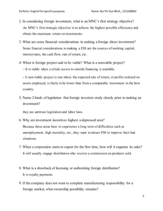 Porfolio:Englishforspecificpurposes Name:Bui Thi Duc Minh_ 1211330052
5
2. In considering foreign investment, what is an MNC’s first strategy objective?
An MNC’s first strategic objective is to achieve the highest possible effeciency and
obtain the maximum return on investments.
3. What are some financial considerations in making a foreign direct investment?
Some finacial considerations in making a FDI are the sources of working capital,
interest rates, the cash flow, rate of return, etc.
4. When is foreign project said to be viable? What is a nonviable project?
– It is viable when a reliale access to outside financing is available.
- A non-viable project is one where tha expected rate of return, or profits realized on
assets employed, is likely to be lower than from a comparable investment in the host
country.
5. Name 2 kinds of legislation that foreign investors study closely prior to making an
investment?
they are antitrust legislation and labor laws.
6. Why are investment incentives highest a depressed area?
Because these areas have to experience a long term of difficulties such as
unemployment, high mortality, etc., they want to attract FDI to improve their bad
situations.
7. When a corporation starts to export for the first time, how will it organize its sales?
It will usually engage distributors who receive a commission on products sold.
8. What is a drawback of licensing or authorizing foreign distribution?
It is royalty payments.
9. If the company does not want to complete manufacturing responsibility for a
foreign market, what ownership possibility remains?
 