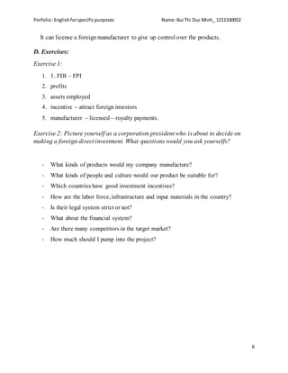 Porfolio:Englishforspecificpurposes Name:Bui Thi Duc Minh_ 1211330052
6
It can license a foreign manufacturer to give up control over the products.
D. Exercises:
Exercise 1:
1. 1. FDI – FPI
2. profits
3. assets employed
4. incentive – attract foreign investors
5. manufacturer – licensed – royalty payments.
Exercise 2: Picture yourself as a corporation president who is about to decide on
making a foreign direct investment. What questions would you ask yourselfs?
- What kinds of products would my company manufacture?
- What kinds of people and culture would our product be suitable for?
- Which countries have good investment incentives?
- How are the labor force, infrastructure and input materials in the country?
- Is their legal system strict or not?
- What about the financial system?
- Are there many competitors in the target market?
- How much should I pump into the project?
 