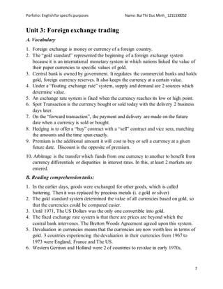 Porfolio:Englishforspecificpurposes Name:Bui Thi Duc Minh_ 1211330052
7
Unit 3: Foreign exchange trading
A. Vocabulary
1. Foreign exchange is money or currency of a foreign country.
2. The “gold standard” represented the beginning of a foreign exchange system
because it is an international monetary system in which nations linked the value of
their paper currencies to specific values of gold.
3. Central bank is owned by government. It regulates the commercial banks and holds
gold, foreign currency reserves. It also keeps the currency at a certain value.
4. Under a “floating exchange rate” system, supply and demand are 2 sources which
determine value.
5. An exchange rate system is fixed when the currency reaches its low or high point.
6. Spot Transaction is the currency bought or sold today with the delivery 2 business
days later.
7. On the “forward transaction”, the payment and delivery are made on the future
date when a currency is sold or bought.
8. Hedging is to offer a “buy” contract with a “sell” contract and vice sera, matching
the amounts and the time span exactly.
9. Premium is the additional amount it will cost to buy or sell a currency at a given
future date. Discount is the opposite of premium.
10. Arbitrage is the transfer which funds from one currency to another to benefit from
currency differentials or disparities in interest rates. In this, at least 2 markets are
entered.
B. Reading comprehension tasks:
1. In the earlier days, goods were exchanged for other goods, which is called
battering. Then it was replaced by precious metals (i. e gold or silver)
2. The gold standard system determined the value of all currencies based on gold, so
that the currencies could be compared easier.
3. Until 1971, The US Dollars was the only one convertible into gold.
4. The fixed exchange rate system is that there are prices are beyond which the
central bank intervenes. The Bretton Woods Agreement agreed upon this system.
5. Devaluation in currencies means that the currencies are now worth less in terms of
gold. 3 countries experiencing the devaluation in their currencies from 1967 to
1973 were England, France and The US.
6. Western German and Holland were 2 of countries to revalue in early 1970s.
 