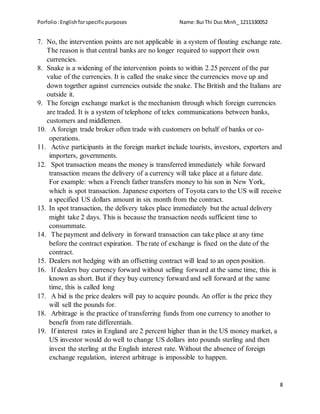 Porfolio:Englishforspecificpurposes Name:Bui Thi Duc Minh_ 1211330052
8
7. No, the intervention points are not applicable in a system of floating exchange rate.
The reason is that central banks are no longer required to support their own
currencies.
8. Snake is a widening of the intervention points to within 2.25 percent of the par
value of the currencies. It is called the snake since the currencies move up and
down together against currencies outside the snake. The British and the Italians are
outside it.
9. The foreign exchange market is the mechanism through which foreign currencies
are traded. It is a system of telephone of telex communications between banks,
customers and middlemen.
10. A foreign trade broker often trade with customers on behalf of banks or co-
operations.
11. Active participants in the foreign market include tourists, investors, exporters and
importers, governments.
12. Spot transaction means the money is transferred immediately while forward
transaction means the delivery of a currency will take place at a future date.
For example: when a French father transfers money to his son in New York,
which is spot transaction. Japanese exporters of Toyota cars to the US will receive
a specified US dollars amount in six month from the contract.
13. In spot transaction, the delivery takes place immediately but the actual delivery
might take 2 days. This is because the transaction needs sufficient time to
consummate.
14. The payment and delivery in forward transaction can take place at any time
before the contract expiration. The rate of exchange is fixed on the date of the
contract.
15. Dealers not hedging with an offsetting contract will lead to an open position.
16. If dealers buy currency forward without selling forward at the same time, this is
known as short. But if they buy currency forward and sell forward at the same
time, this is called long
17. A bid is the price dealers will pay to acquire pounds. An offer is the price they
will sell the pounds for.
18. Arbitrage is the practice of transferring funds from one currency to another to
benefit from rate differentials.
19. If interest rates in England are 2 percent higher than in the US money market, a
US investor would do well to change US dollars into pounds sterling and then
invest the sterling at the English interest rate. Without the absence of foreign
exchange regulation, interest arbitrage is impossible to happen.
 