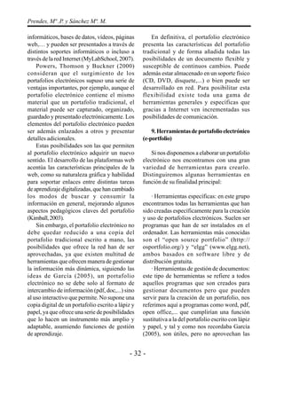 - 32 -
Prendes, Mª .P. y Sánchez Mª. M.
informáticos, bases de datos, vídeos, páginas
web,… y pueden ser presentados a través de
distintos soportes informáticos o incluso a
través de la red Internet (MyLabSchool, 2007).
Powers, Thomson y Buckner (2000)
consideran que el surgimiento de los
portafolios electrónicos supuso una serie de
ventajas importantes, por ejemplo, aunque el
portafolio electrónico contiene el mismo
material que un portafolio tradicional, el
material puede ser capturado, organizado,
guardado y presentado electrónicamente. Los
elementos del portafolio electrónico pueden
ser además enlazados a otros y presentar
detalles adicionales.
Estas posibilidades son las que permiten
al portafolio electrónico adquirir un nuevo
sentido. El desarrollo de las plataformas web
acentúa las características principales de la
web, como su naturaleza gráfica y habilidad
para soportar enlaces entre distintas tareas
deaprendizajedigitalizadas,quehancambiado
los modos de buscar y consumir la
información en general, mejorando algunos
aspectos pedagógicos claves del portafolio
(Kimball,2003).
Sin embargo, el portafolio electrónico no
debe quedar reducido a una copia del
portafolio tradicional escrito a mano, las
posibilidades que ofrece la red han de ser
aprovechadas, ya que existen multitud de
herramientas que ofrecen manera de gestionar
la información más dinámica, siguiendo las
ideas de García (2005), un portafolio
electrónico no se debe solo al formato de
intercambio de información (pdf, doc,...) sino
al uso interactivo que permite. No supone una
copia digital de un portafolio escrito a lápiz y
papel, ya que ofrece una serie de posibilidades
que lo hacen un instrumento más amplio y
adaptable, asumiendo funciones de gestión
de aprendizaje.
En definitiva, el portafolio electrónico
presenta las características del portafolio
tradicional y de forma añadida todas las
posibilidades de un documento flexible y
susceptible de continuos cambios. Puede
además estar almacenado en un soporte físico
(CD, DVD, disquete,...) o bien puede ser
desarrollado en red. Para posibilitar esta
flexibilidad existe toda una gama de
herramientas generales y específicas que
gracias a Internet ven incrementadas sus
posibilidades de comunicación.
9.Herramientasdeportafolioelectrónico
(e-portfolio)
Si nos disponemos a elaborar un portafolio
electrónico nos encontramos con una gran
variedad de herramientas para crearlo.
Distinguiremos algunas herramientas en
función de su finalidad principal:
· Herramientas específicas: en este grupo
encontramos todas las herramientas que han
sido creadas específicamente para la creación
y uso de portafolios electrónicos. Suelen ser
programas que han de ser instalados en el
ordenador. Las herramientas más conocidas
son el “open source portfolio” (http://
osportfolio.org/) y “elgg” (www.elgg.net),
ambos basados en software libre y de
distribución gratuita.
· Herramientas de gestión de documentos:
este tipo de herramientas se refiere a todos
aquellos programas que son creados para
gestionar documentos pero que pueden
servir para la creación de un portafolio, nos
referimos aquí a programas como word, pdf,
open office,... que cumplirían una función
sustitutiva a la del portafolio escrito con lápiz
y papel, y tal y como nos recordaba García
(2005), son útiles, pero no aprovechan las
 