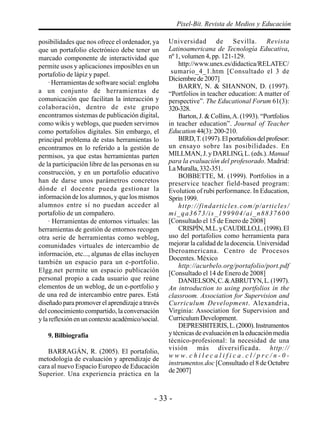 - 33 -
Pixel-Bit. Revista de Medios y Educación
posibilidades que nos ofrece el ordenador, ya
que un portafolio electrónico debe tener un
marcado componente de interactividad que
permite usos y aplicaciones imposibles en un
portafolio de lápiz y papel.
· Herramientas de software social: engloba
a un conjunto de herramientas de
comunicación que facilitan la interacción y
colaboración, dentro de este grupo
encontramos sistemas de publicación digital,
como wikis y weblogs, que pueden servirnos
como portafolios digitales. Sin embargo, el
principal problema de estas herramientas lo
encontramos en lo referido a la gestión de
permisos, ya que estas herramientas parten
de la participación libre de las personas en su
construcción, y en un portafolio educativo
han de darse unos parámetros concretos
dónde el docente pueda gestionar la
información de los alumnos, y que los mismos
alumnos entre sí no puedan acceder al
portafolio de un compañero.
· Herramientas de entornos virtuales: las
herramientas de gestión de entornos recogen
otra serie de herramientas como weblog,
comunidades virtuales de intercambio de
información, etc..., algunas de ellas incluyen
también un espacio para un e-portfolio.
Elgg.net permite un espacio publicación
personal propio a cada usuario que reúne
elementos de un weblog, de un e-portfolio y
de una red de intercambio entre pares. Está
diseñado para promover el aprendizaje a través
del conocimiento compartido, la conversación
y la reflexión en un contexto académico/social.
9. Bilbiografía
BARRAGÁN, R. (2005). El portafolio,
metodología de evaluación y aprendizaje de
cara al nuevo Espacio Europeo de Educación
Superior. Una experiencia práctica en la
Universidad de Sevilla. Revista
Latinoamericana de Tecnología Educativa,
nº 1, volumen 4, pp. 121-129.
http://www.unex.es/didactica/RELATEC/
sumario_4_1.htm [Consultado el 3 de
Diciembrede2007]
BARRY, N. & SHANNON, D. (1997).
“Portfolios in teacher education: A matter of
perspective”. The Educational Forum 61(3):
320-328.
Barton, J. & Collins,A. (1993). “Portfolios
in teacher education”. Journal of Teacher
Education44(3): 200-210.
BIRD,T.(1997).Elportafoliosdelprofesor:
un ensayo sobre las posibilidades. En
MILLMAN, J. y DARLING, L. (eds.).Manual
para la evaluación del profesorado. Madrid:
LaMuralla,332-351.
BOBBETTE, M. (1999). Portfolios in a
preservice teacher field-based program:
Evolution of rubi performance. In Education,
Sprin1999.
http://findarticles.com/p/articles/
mi_qa3673/is_199904/ai_n8837600
[Consultado el 15 de Enero de 2008]
CRISPÍN,M.L.yCAUDILLO,L.(1998).El
uso del portafolios como herramienta para
mejorar la calidad de la docencia. Universidad
Iberoamericana. Centro de Procesos
Docentes. México
http://acurbelo.org/portafolio/port.pdf
[Consultado el 14 de Enero de 2008]
DANIELSON,C.&ABRUTYN,L.(1997).
An introduction to using portfolios in the
classroom. Association for Supervision and
Curriculum Development. Alexandria,
Virginia: Association for Supervision and
Curriculum Development.
DEPRESBITERIS,L.(2000).Instrumentos
y técnicas de evaluación en la educación media
técnico-profesional: la necesidad de una
visión más diversificada. http://
w w w. c h i l e c a l i f i c a . c l / p r c / n - 0 -
instrumentos.doc [Consultado el 8 de Octubre
de2007]
 