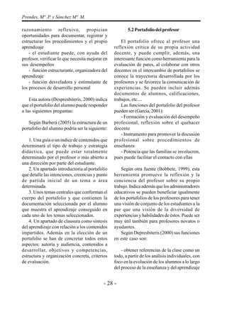 - 28 -
Prendes, Mª .P. y Sánchez Mª. M.
razonamiento reflexivo, propician
oportunidades para documentar, registrar y
estructurar los procedimientos y el propio
aprendizaje
- el estudiante puede, con ayuda del
profesor, verificar lo que necesita mejorar en
sus desempeños
- función estructurante, organizadora del
aprendizaje
- función desveladora y estimulante de
los procesos de desarrollo personal
Esta autora (Despresbiteris, 2000) indica
que el portafolio del alumno puede responder
a las siguientes preguntas:
Según Barberá (2005) la estructura de un
portafolio del alumno podría ser la siguiente:
1. Una guía o un índice de contenidos que
determinará el tipo de trabajo y estrategia
didáctica, que puede estar totalmente
determinado por el profesor o más abierto a
una dirección por parte del estudiante.
2. Un apartado introductoria al portafolio
que detalle las intenciones, creencias y punto
de partida inicial de un tema o área
determinada.
3. Unos temas centrales que conforman el
cuerpo del portafolio y que contienen la
documentación seleccionada por el alumno
que muestra el aprendizaje conseguido en
cada uno de los temas seleccionados.
4. Un apartado de clausura como síntesis
del aprendizaje con relación a los contenidos
impartidos. Además en la elección de un
portafolio se han de concretar todos estos
aspectos: autoría y audiencia, contenidos a
desarrollar, objetivos y competencias,
estructura y organización concreta, criterios
de evaluación.
5.2 Portafolio del profesor
El portafolio ofrece al profesor una
reflexión crítica de su propia actividad
docente, y puede cumplir, además, una
interesante función como herramienta para la
evaluación de pares, al colaborar con otros
docentes en el intercambio de portafolios se
conoce la trayectoria desarrollada por los
profesores y se favorece la comunicación de
experiencias. Se pueden incluir además
documentos de alumnos, calificaciones,
trabajos, etc....
Las funciones del portafolio del profesor
pueden ser (García, 2001):
- Formación y evaluación del desempeño
profesional, reflexión sobre el quehacer
docente
- Instrumento para promover la discusión
profesional sobre procedimientos de
enseñanza
- Potencia que las familias se involucren,
pues puede facilitar el contacto con ellas
Según otra fuente (Bobbete, 1999), esta
herramienta promueve la reflexión y la
conciencia del profesor sobre su propio
trabajo. Indica además que los administradores
educativos se pueden beneficiar igualmente
de los portafolios de los profesores para tener
una visión de conjunto de los estudiantes a la
par que una visión de la diversidad de
experiencias y habilidades de éstos. Puede ser
muy útil también para profesores novatos o
ayudantes.
Según Depresbiteris (2000) sus funciones
en este caso son:
- obtener referencias de la clase como un
todo, a partir de los análisis individuales, con
foco en la evolución de los alumnos a lo largo
del proceso de la enseñanza y del aprendizaje
 