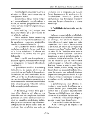 - 29 -
Pixel-Bit. Revista de Medios y Educación
- permite al profesor conocer mejor a su
alumno, sus ideas, sus expectativas, su
concepción de mundo
- instrumento de diálogo entre el profesor
y el alumno elaborado y reelaborado en la
acción, de manera que posibilitan nuevas
formas de ver e interpretar un problema y de
solucionarlo
Fischer and King (1995) incluyen como
pasos importantes en la elaboración del
portafolio del profesor:
- Paso 1: hacer una lista de los aspectos y
expectativas más importantes de la actividad
de enseñanza (procesos, contenidos,
métodos, fuentes de información,…).
- Paso 2: definir los criterios a modo de
escala (una escala de 1 a 5 o una escala desde
malo hasta excelente). Elaborar una
descripción de los criterios para cada grado
de la escala.
- Paso 3: escribir una descripción de la
ejecución esperada para cada criterio. Incluye
los componentes previamente identificados
en cada nivel.
El portafolio no es difícil de elaborar y
normalmente no supone al docente un
conocimiento profundo de herramientas
informáticas, por tanto, como afirma Solano
(2006), es hoy día una de las herramientas que
más se están utilizando en experiencias en la
enseñanza superior en Europa, entendiéndolo
como una estrategia de evaluación continua
de los aprendizajes de los alumnos.
En definitiva, podemos decir que el
portafolio educativo del alumno será
entendido como una compilación de trabajos
que realiza un alumno en relación con unos
objetivos específicos predefinidos, trabajos
a los que se unen comentarios y reflexiones -
tanto por parte del propio alumno como del
profesor-. Los portafolios, por tanto, no
involucran sólo la compilación de trabajos.
Como instrumento de motivación del
razonamiento reflexivo, propician
oportunidades para documentar, registrar y
estructurar los procedimientos y el propio
aprendizaje.
6. Posibilidades del portafolio para los
docentes
Ya hemos comprobado las posibilidades
de implementar un portafolio a los alumnos,
sin embargo, para el mismo docente, el
portafolio puede servir para algo más,
proporciona “una evidencia documentada de
la enseñanza, en función de los objetivos y
contextos específicos” (Muñoz, 2007, p.3). En
los años 70, la Canadian Association o
University teachers comienza a centrar su
atención en el uso de portafolios entre los
profesores, debido a la insatisfacción por el
uso de encuestas que se consideraban
insuficientes para la evaluación. Lo llamaron
Teaching Dossier, y posteriormente Shore,
Foster, Knapper, Nadeau, Neill y Sim (1986)
desarrollaron una guía para le elaboración de
estos documentos que tenían el objeto de
proporcionar un mayor conocimiento de lo que
realiza un profesor para mejorar la calidad de
la enseñanza y poder profundizar en su carrera
docente.
El portafolio puede servir además a los
profesores como medio de reflexión de la
práctica docente, que a su vez puede servir
también para la evaluación de profesorado.
Algunas posibilidades que nos ofrece la
utilización de portafolios docentes son:
- El portafolio como complemento para la
asesoría y supervisión de profesores
- Como medio de evaluación formativa
- Como estrategia de organización
administrativa
 