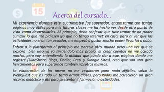 Acerca del cursado…
Mi experiencia durante este cuatrimestre fue superador, encontrarme con tantas
páginas muy útiles para mis futuras clases me ha hecho ver desde otro punto de
vista como desarrollarlas. Al principio, debo confesar que tuve temor de no poder
cumplir lo que me pidiesen ya que no tengo Internet en casa, pero al ver que las
actividades no eran tan pesadas, me empezó a gustar mucho poder llevarlas a cabo.
Entrar a la plataforma al principio me parecía otro mundo pero una vez que se
explora bien uno ya va sintiéndolo más propio. El crear cuentas no me agradó
mucho, pero voy entendiendo la utilidad que puedo dar a esas páginas donde me
registré (SlideShare, Blogs, Padlet, Prezi y Gloogle Sites), creo que son una gran
herramientas para superarnos también nosotras mismas.
La elaboración de las tareas no me resultaron para nada difíciles, salvo la
WebQuest que es todo un tema armar clases, pero todas me parecieron un gran
recurso didáctico y útil para presentar información o actividades.
 