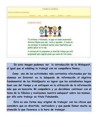En esta imagen podemos ver la introducción de la Webquest,
al igual que el edublog la trabajé con mi compañera Nancy.
Como una de las actividades más corrientes efectuadas por los
alumnos en Internet es la búsqueda de información el objetivo
fundamental de las WebQuests es lograr que los estudiantes hagan
buen uso del tiempo y se enfoquen en la utilización de la información
más que en buscarla. Mi compañera y yo decidimos continuar con el
tema de la fábulas y realizamos nuestra webquest sobre las mismas,
por ello este trabajo se titula Fabulandia.
Esta es una forma muy original de trabajar con los chicos que
considero que es divertida, motivadora y que puede llamar mucho su
atención lo que favorece a la hora de trabajar.
 