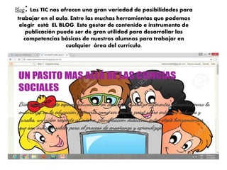 Blog: Las TIC nos ofrecen una gran variedad de posibilidades para
trabajar en el aula. Entre las muchas herramientas que podemos
elegir está EL BLOG. Este gestor de contenido e instrumento de
publicación puede ser de gran utilidad para desarrollar las
competencias básicas de nuestros alumnos para trabajar en
cualquier área del currículo.
 