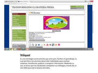 Webquest
Es una estrategia constructivista que sirve para facilitar el aprendizaje, la
cual permite a los alumnos desarrollar habilidades para analizar,
sintetizar, transformar, publicar y compartir información. Mediante su
uso, se busca que los estudiantes compartan sus hallazgos a través de un
sitio Web que esté al alcance de todos.
 