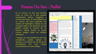 Pizarra On line - Padlet
Es un recurso on line que permite
crear un muro en el que pueden
incorporarse videos, imágenes y
archivos de textos. A nivel didáctico es
un recurso útil para presentar una
síntesis de materiales a utilizar en una
consigna dada a los alumnos, ya que
padlet cumple la función de un
pizarrón digital donde se puede
colocar (pegar) todos los trabajos
realizados.
-Trabajar con esta plataforma fue muy
entretenido, podías realizar tus
aportes y a la misma vez ver las de tus
compañeros. No tuve ningún
inconveniente con este trabajo.
 