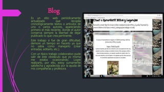 Blog
Es un sitio web periódicamente
actualizado que recopila
cronológicamente textos o artículos de
uno o varios autores, apareciendo
primero el más reciente, donde el autor
conserva siempre la libertad de dejar
publicado lo que crea pertinente.
Este trabajo si fue de gran dificultad,
demore un tiempo en hacerlo ya que
no sabia como manejarlo (crear
entradas, editarlo, etc.).
Con un típico trabajo colaborativo pude
salir de este obstáculo que yo misma
me estaba ocasionando. Logre
realizarlo, por ello, estoy sumamente
satisfecha y agradecida por la ayuda de
mis compañeras y profesora.
 