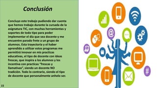 Conclusión
Concluyo este trabajo pudiendo dar cuenta
que hemos trabajo durante la cursada de la
asignatura TIC, con muchas herramientas y
soportes de todo tipo para poder
implementar el día que sea docente y me
encuentre parado frete a un grupo de
alumnos. Esta trayectoria y el haber
aprendido a utilizar estos programas me
permitirá innovar en mis practicas
educativas, el tipo de docente con ideas
frescas, que inspira a los alumnos y los
incentiva con practicas “frescas y
llamativas”, siendo un docente NO
tradición. Todo lo contrario, siendo el tipo
de docente que personalmente anhelo ser.
15
 
