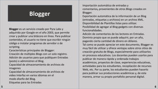 Blogger
Blogger es un servicio creado por Pyra Labs y
adquirido por Google en el año 2003, que permite
crear y publicar una bitácora en línea. Para publicar
contenidos, el usuario no tiene que escribir ningún
código o instalar programas de servidor o de
scripting.
Características principales de Blogger:
Creación de múltiples Blogs con un solo registro.
Adición de usuarios para que publiquen Entradas
(posts) o administren el Blog.
Capacidad de almacenamiento de archivos de
imagenes
Capacidad de almacenamiento de archivos de
video Interfaz en varios idiomas en el
modo diseño del Blog.
Etiquetas para las Entradas
Importación automática de entradas y
comentarios, provenientes de otros Blogs creados en
Blogger.
Exportación automática de la información de un Blog
(entradas, etiquetas y archivos) en un archivo XML.
Disponibilidad de Plantillas listas para utilizar.
Posibilidad de agregar al Blog gadgets con diversas
funcionalidades.
Adición de comentarios de los lectores en Entradas.
Dominio propio que se puede adquirir, por un año,
pagando cierta cantidad de dinero en dólares.
Tal como se puede apreciar en este documento, Blogger es
muy fácil de utilizar y ofrece ventajas sobre otros sitios de
creación gratuita de Blogs, especialmente para utilizarlos
en procesos educativos. Los docentes pueden usarlos para
publicar de manera rápida y ordenada trabajos
académicos, proyectos de clase, experiencias educativas,
actividades para los estudiantes, recopilación de recursos
Web, etc. Por su parte, los estudiantes pueden hacerlo
para publicar sus producciones académicas y, de esta
manera, armar su propio portafolio personal digital.
5 6
 