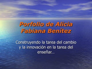 Porfolio de Alicia
 Fabiana Benítez
Construyendo la tarea del cambio
 y la innovación en la tarea del
            enseñar…
 