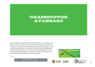 10
GRASSHOPPER
AVANZADO
Tras la magniﬁca experiencia de descubrir Grasshoper, y sus “mágicas ven-
tajas” en el curso de inicio, el curso avanzado da un giro de 180º, para en-
frentarnos al reto de crear una estructura de carácter “anti-funicular”1
con un
generador y un fabricador, creados por el Profesor Pablo Delgado Ramos.
Con estas herramientas; el reto es crear una estructura propia, con la que
hacer una maqueta, participar en el proyecto de corte y montaje de una es-
tructura para las gradas posteriores de la universidad.
punto de la estructura está comprimido.
DAVID PÉREZ LÓPEZ
 