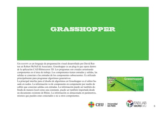6
GRASSHOPPER
GRASSHOPPE es un lenguaje de programación visual desarrollado por David Rut-
ten en Robert McNell & Associates. Grasshopper es un plug-in que opera dentro
de la aplicación CAD Rhinoceros 3D. Los programas son creados arrastrando
componentes en el área de trabajo. Los componentes tienen entradas y salidas, las
salidas se conectan a las entradas de los componentes subsecuentes. Es utilizado
principalmente para programar algoritmos generativos.
La principal interfaz para el diseño de algoritmos en Grasshopper es el editor ba-
sado en nodos. La información va de componente en componente por medio de
cables que conectan salidas con entradas. La información puede ser también de-
ﬁnida de manera local como una constante, puede ser también importada desde
un documento existente de Rhino. La información es almacenada en parámetros,
mismos que pueden estar conectados o no a otros componentes.
 