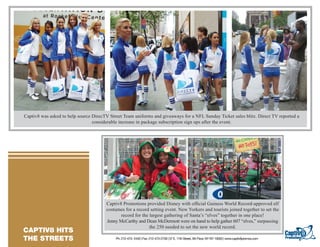Captiv8 was asked to help source DirecTV Street Team uniforms and giveaways for a NFL Sunday Ticket sales blitz. Direct TV reported a
                                      considerable increase in package subscription sign ups after the event.




TEXT GOES HERE TEXT GOES HERE
TEXT GOES HERE TEXT GOES HERE
TEXT GOES HERE TEXT GOES HERE
TEXT GOES HERE TEXT GOES HERE
TEXT GOES HERE TEXT GOES HERE
TEXT GOES HERE


                                            Captiv8 Promotions provided Disney with ofﬁcial Guiness World Record-approved elf
                                            costumes for a record setting event. New Yorkers and tourists joined together to set the
                                                   record for the largest gathering of Santa’s “elves” together in one place!
                                            Jenny McCarthy and Dean McDermott were on hand to help gather 607 “elves,” surpassing
                                                                  the 250 needed to set the new world record.
   CAPTIV8 HITS
 RESORTS/ CASINO
   THE STREETS                                   Ph: 212-473- 2440 | Fax: 212-473-2739 | 57 E. 11th Street, 5th Floor, NY NY 10003 | www.captiv8promos.com
 